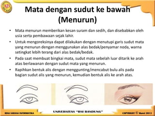 Mata dengan sudut ke bawah
(Menurun)
• Mata menurun memberikan kesan suram dan sedih, dan disebabkan oleh
usia serta pembawaan sejak lahir.
• Untuk mengoreksinya dapat dilakukan dengan menutupi garis sudut mata
yang menurun dengan menggunakan alas bedak/penyamar noda, warna
setingkat lebih terang dari alas bedak/bedak.
• Pada saat membuat bingkai mata, sudut mata sebelah luar ditarik ke arah
atas berlawanan dengan sudut mata yang menurun.
• Rapihkan bentuk alis dengan menggunting/mencabut bulu alis pada
bagian sudut alis yang menurun, kemudian bentuk alis ke arah atas.
 