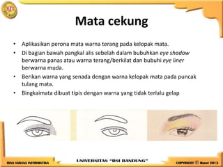 Mata cekung
• Aplikasikan perona mata warna terang pada kelopak mata.
• Di bagian bawah pangkal alis sebelah dalam bubuhkan eye shadow
berwarna panas atau warna terang/berkilat dan bubuhi eye liner
berwarna muda.
• Berikan warna yang senada dengan warna kelopak mata pada puncak
tulang mata.
• Bingkaimata dibuat tipis dengan warna yang tidak terlalu gelap
 