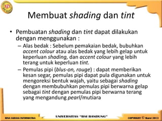 Membuat shading dan tint
• Pembuatan shading dan tint dapat dilakukan
dengan menggunakan :
– Alas bedak : Sebelum pemakaian bedak, bubuhkan
accent colour atau alas bedak yang lebih gelap untuk
keperluan shading, dan accent colour yang lebih
terang untuk keperluan tint.
– Pemulas pipi (blus-on, rouge) : dapat memberikan
kesan segar, pemulas pipi dapat pula digunakan untuk
mengoreksi bentuk wajah, yaitu sebagai shading
dengan membubuhkan pemulas pipi berwarna gelap
sebagai tint dengan pemulas pipi berwarna terang
yang mengandung pearl/mutiara
 