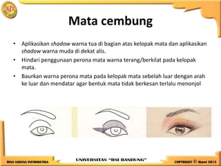 Mata cembung
• Aplikasikan shadow warna tua di bagian atas kelopak mata dan aplikasikan
shadow warna muda di dekat alis.
• Hindari penggunaan perona mata warna terang/berkilat pada kelopak
mata.
• Baurkan warna perona mata pada kelopak mata sebelah luar dengan arah
ke luar dan mendatar agar bentuk mata tidak berkesan terlalu menonjol
 