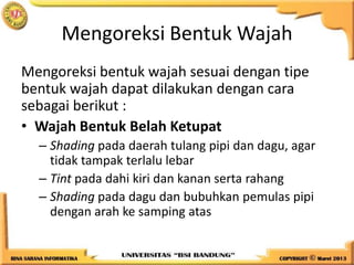 Mengoreksi Bentuk Wajah
Mengoreksi bentuk wajah sesuai dengan tipe
bentuk wajah dapat dilakukan dengan cara
sebagai berikut :
• Wajah Bentuk Belah Ketupat
– Shading pada daerah tulang pipi dan dagu, agar
tidak tampak terlalu lebar
– Tint pada dahi kiri dan kanan serta rahang
– Shading pada dagu dan bubuhkan pemulas pipi
dengan arah ke samping atas
 