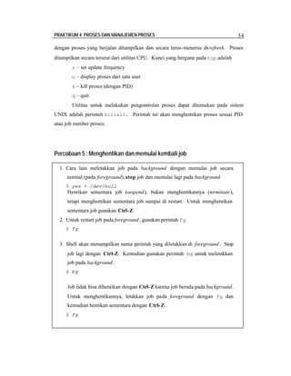 PRAKTIKUM 4 PROSES DAN MANAJEMEN PROSES

34

dengan proses yang berjalan ditampilkan dan secara terus-menerus di-refresh . Proses
ditampilkan secara terurut dari utilitas CPU. Kunci yang berguna pada top adalah
s – set update frequency
u – display proses dari satu user
k – kill proses (dengan PID)
q – quit

Utilitas untuk melakukan pengontrolan proses dapat ditemukan pada sistem
UNIX adalah perintah killall. Perintah ini akan menghentikan proses sesuai PID
atau job number proses.

Percobaan 5 : Menghentikan dan memulai kembali job
1. Cara lain meletakkan job pada background dengan memulai job secara
normal (pada foreground), stop job dan memulai lagi pada background
$ yes > /dev/null

Hentikan sementara job (suspend ), bukan menghentikannya (terminate ),
tetapi menghentikan sementara job sampai di restart. Untuk menghentikan
sementara job gunakan Ctrl-Z.
2. Untuk restart job pada foreground , gunakan perintah fg.
$ fg

3. Shell akan menampilkan nama perintah yang diletakkan di foreground . Stop
job lagi dengan Ctrl-Z. Kemudian gunakan perintah bg untuk meletakkan
job pada background .
$ bg

Job tidak bisa dihentikan dengan Ctrl-Z karena job berada pada background.
Untuk menghentikannya, letakkan job pada foreground dengan fg dan
kemudian hentikan sementara dengan Ctrl-Z.
$ fg

 