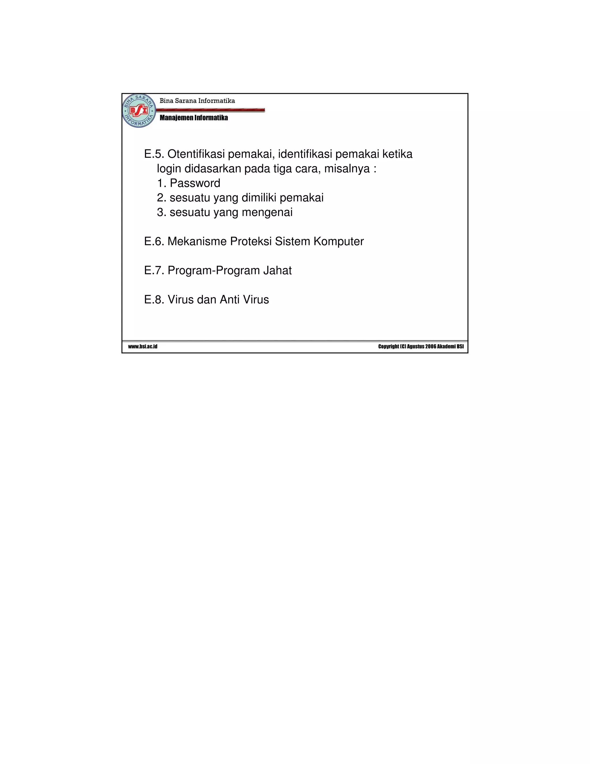 8/11/2010 
5 
E.5. Otentifikasi pemakai, identifikasi pemakai ketika 
login didasarkan pada tiga cara, misalnya : 
1. Password 
2. sesuatu yang dimiliki pemakai 
3. sesuatu yang mengenai 
E.6. Mekanisme Proteksi Sistem Komputer 
E.7. Program-Program Jahat 
E.8. Virus dan Anti Virus 

