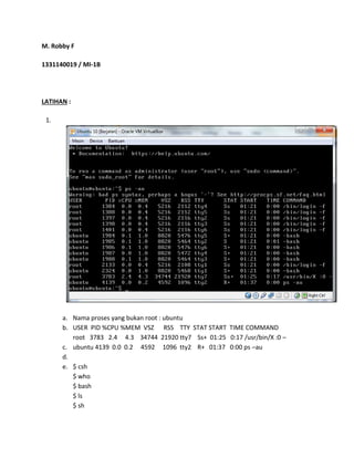 M. Robby F 
1331140019 / MI-1B 
LATIHAN : 
1. 
a. Nama proses yang bukan root : ubuntu 
b. USER PID %CPU %MEM VSZ RSS TTY STAT START TIME COMMAND 
root 3783 2.4 4.3 34744 21920 tty7 Ss+ 01:25 0:17 /usr/bin/X :0 – 
c. ubuntu 4139 0.0 0.2 4592 1096 tty2 R+ 01:37 0:00 ps –au 
d. 
e. $ csh 
$ who 
$ bash 
$ ls 
$ sh 
 