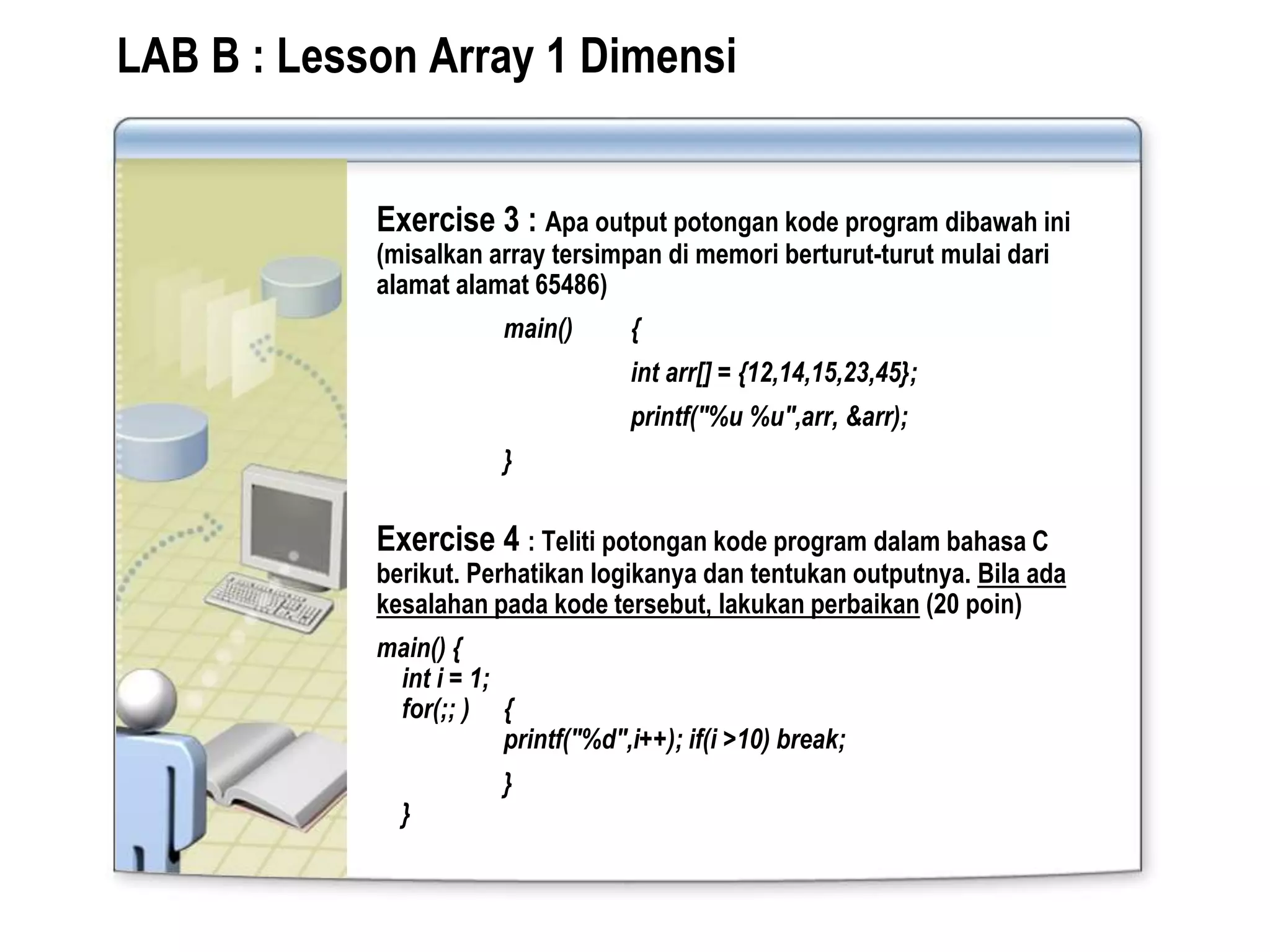 LAB B : Lesson Array 1 Dimensi
Exercise 3 : Apa output potongan kode program dibawah ini
(misalkan array tersimpan di memori berturut-turut mulai dari
alamat alamat 65486)
main() {
int arr[] = {12,14,15,23,45};
printf("%u %u",arr, &arr);
}
Exercise 4 : Teliti potongan kode program dalam bahasa C
berikut. Perhatikan logikanya dan tentukan outputnya. Bila ada
kesalahan pada kode tersebut, lakukan perbaikan (20 poin)
main() {
int i = 1;
for(;; ) {
printf("%d",i++); if(i >10) break;
}
}
 