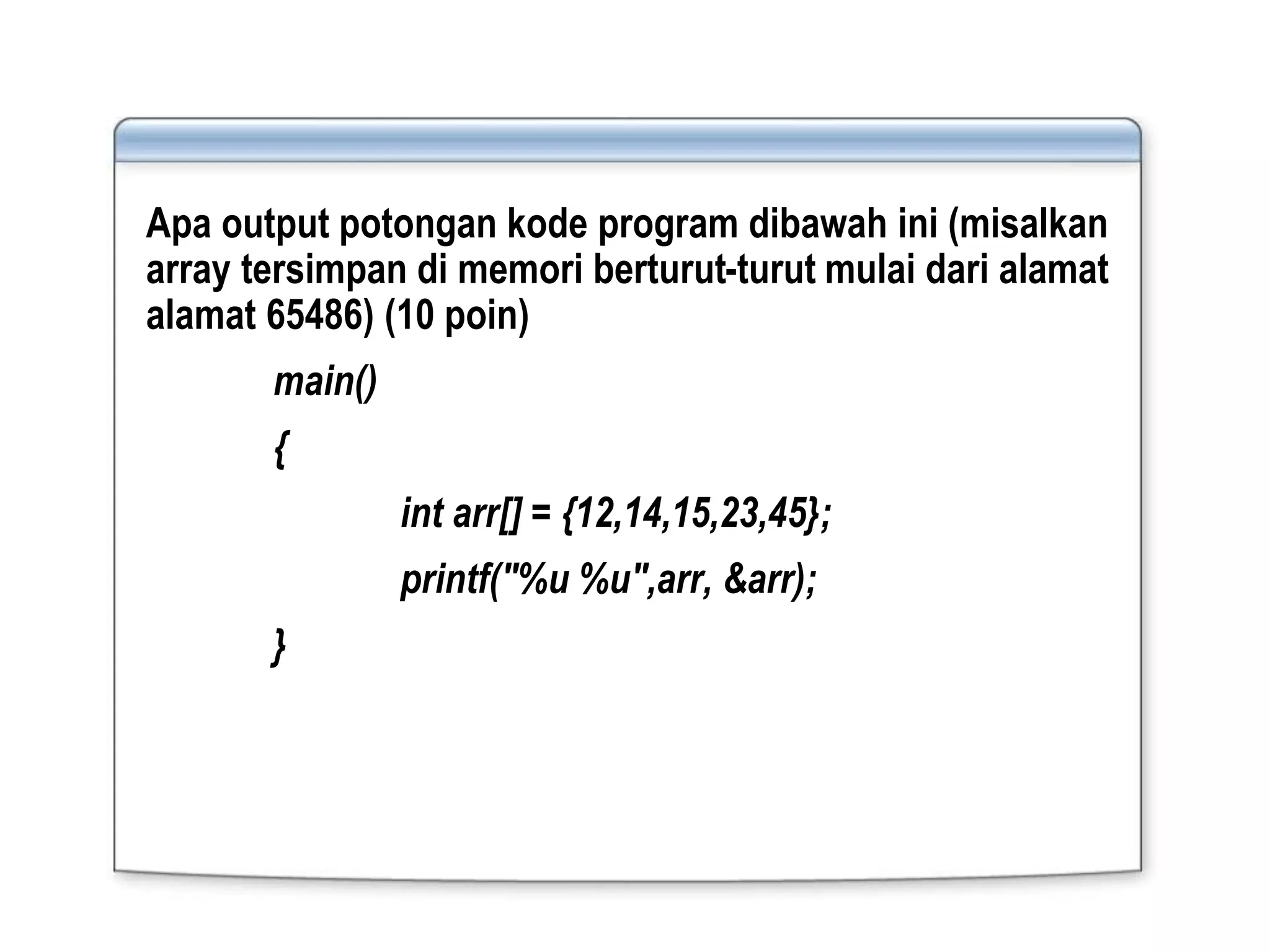 Apa output potongan kode program dibawah ini (misalkan
array tersimpan di memori berturut-turut mulai dari alamat
alamat 65486) (10 poin)
main()
{
int arr[] = {12,14,15,23,45};
printf("%u %u",arr, &arr);
}
 