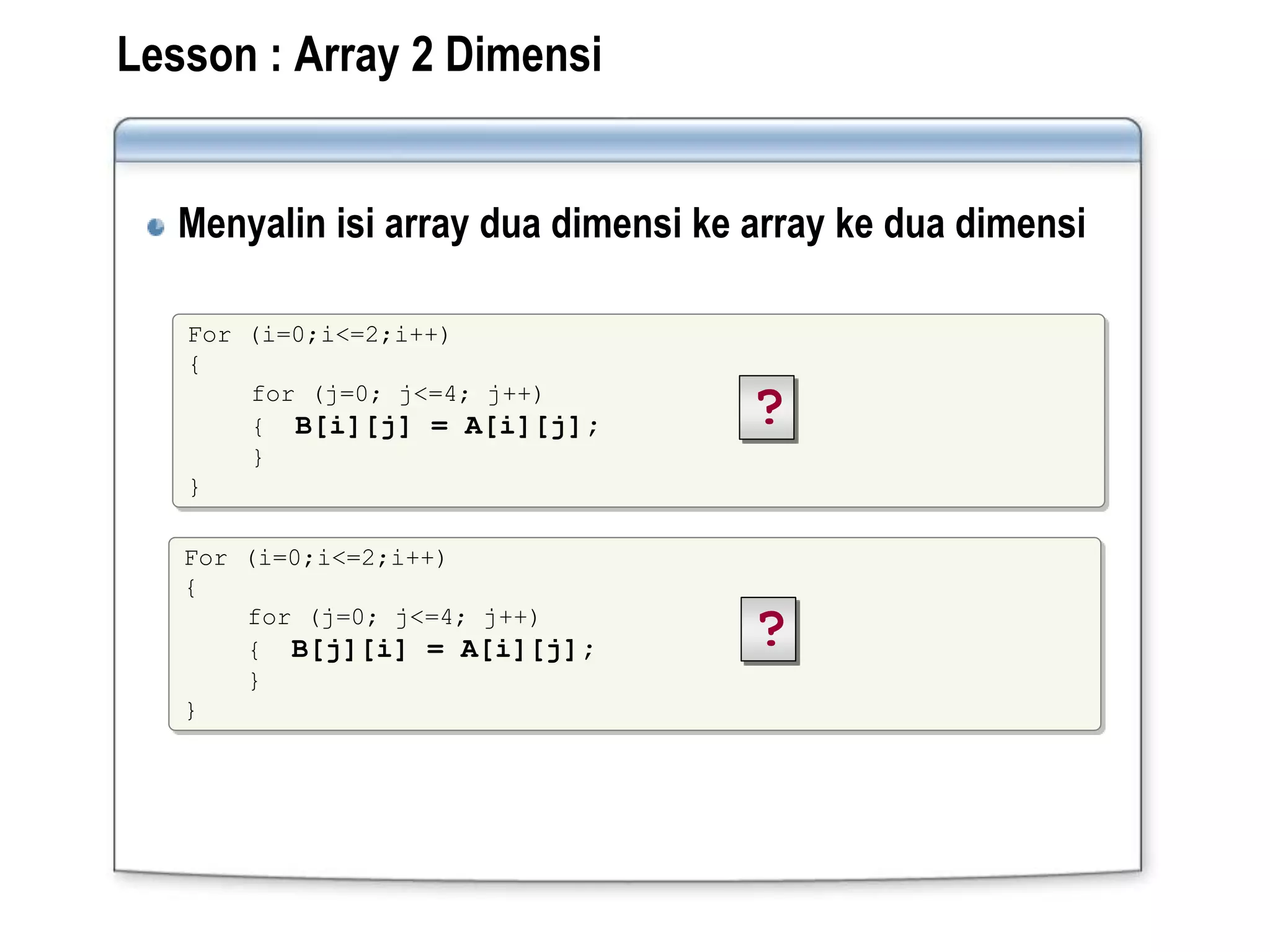 Lesson : Array 2 Dimensi
Menyalin isi array dua dimensi ke array ke dua dimensi
For (i=0;i<=2;i++)
{
for (j=0; j<=4; j++)
{ B[i][j] = A[i][j];
}
}
?
For (i=0;i<=2;i++)
{
for (j=0; j<=4; j++)
{ B[j][i] = A[i][j];
}
}
?
 
