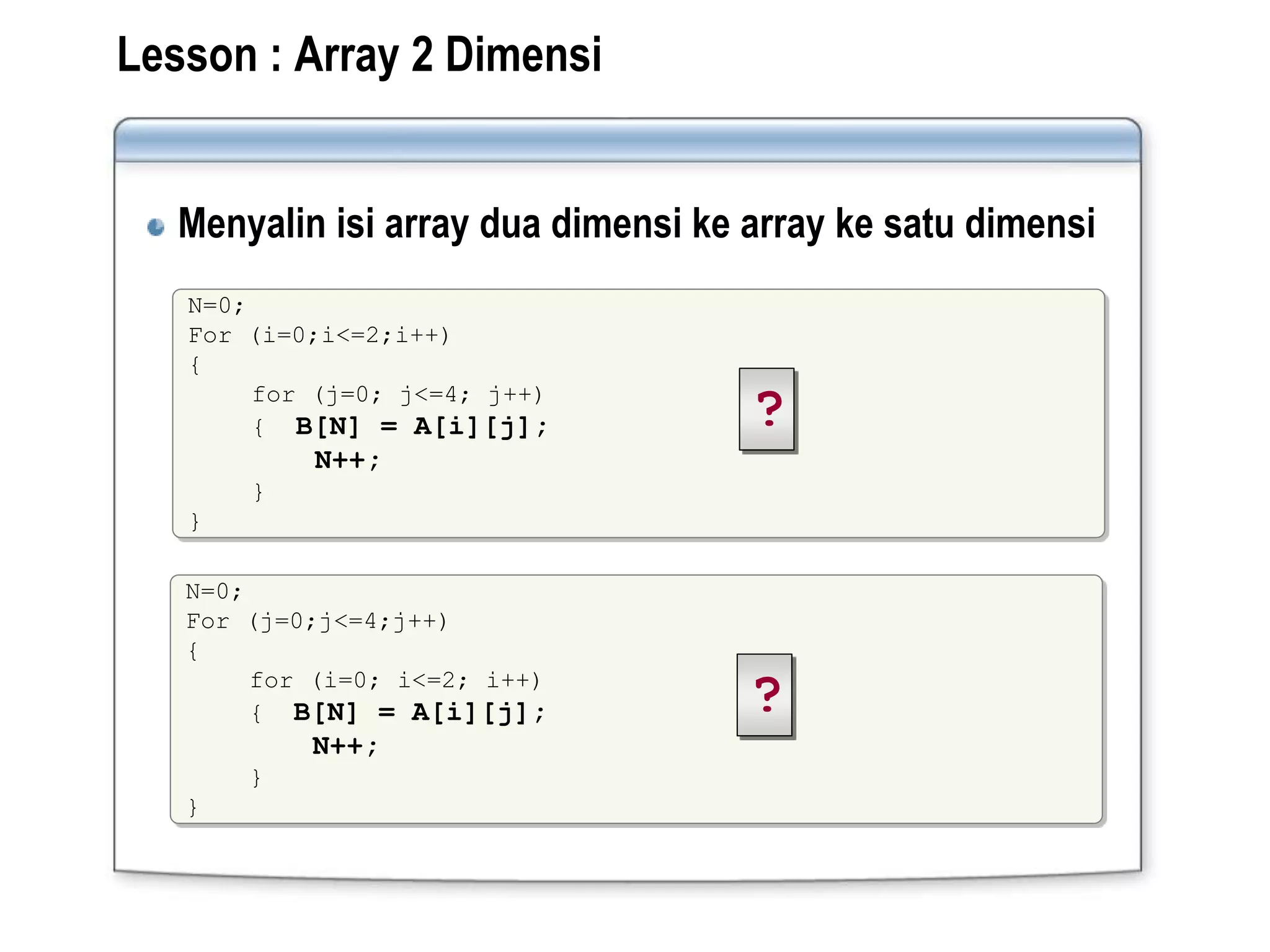 Lesson : Array 2 Dimensi
Menyalin isi array dua dimensi ke array ke satu dimensi
N=0;
For (i=0;i<=2;i++)
{
for (j=0; j<=4; j++)
{ B[N] = A[i][j];
N++;
}
}
?
N=0;
For (j=0;j<=4;j++)
{
for (i=0; i<=2; i++)
{ B[N] = A[i][j];
N++;
}
}
?
 