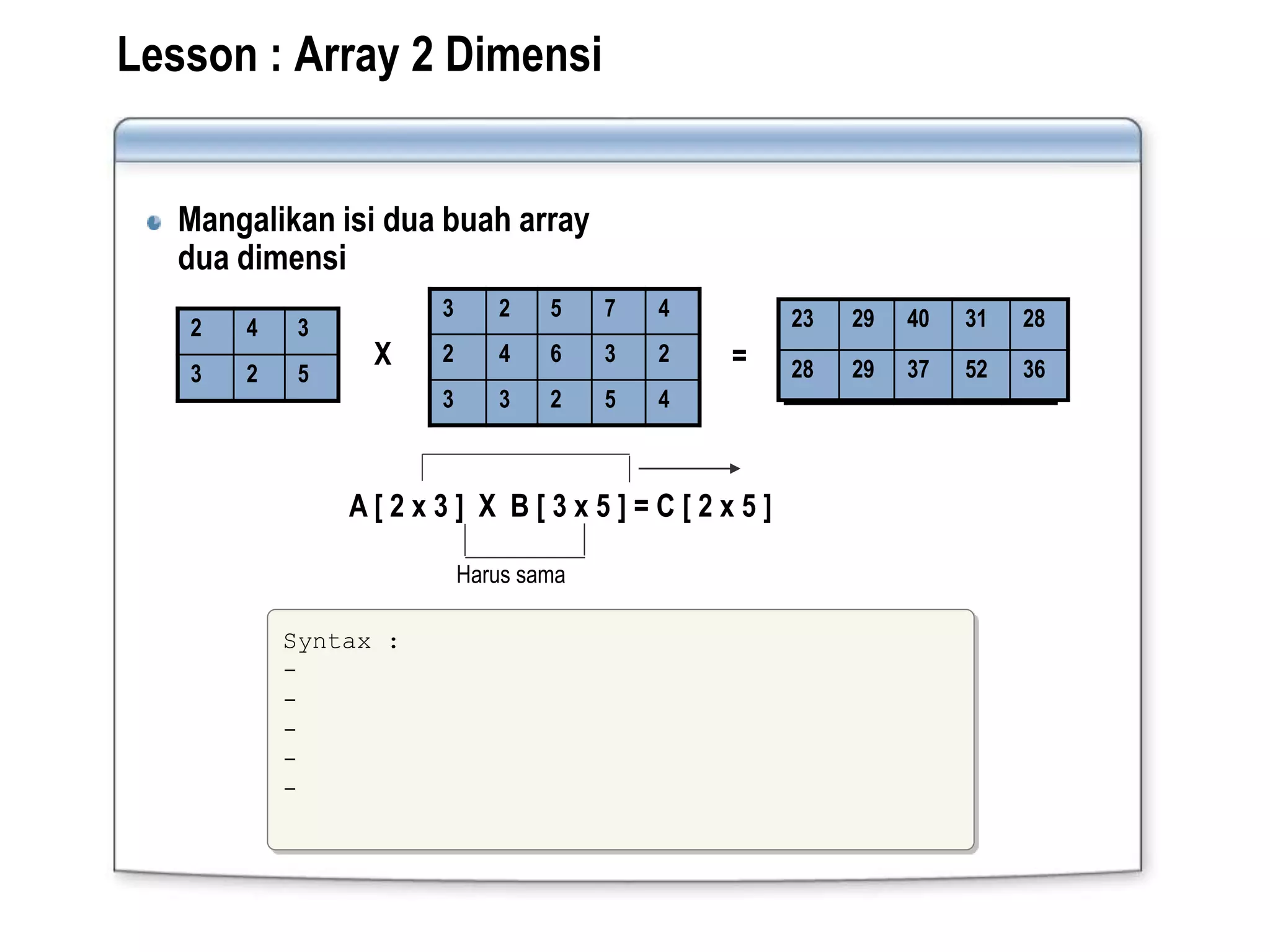 Lesson : Array 2 Dimensi
Mangalikan isi dua buah array
dua dimensi
3 2 5 7 4
2 4 6 3 2
3 3 2 5 4
2 4 3
3 2 5
X =
A [ 2 x 3 ] X B [ 3 x 5 ] = C [ 2 x 5 ]
Harus sama
23 29 40 31 28
28 29 37 52 36
Syntax :
-
-
-
-
-
 