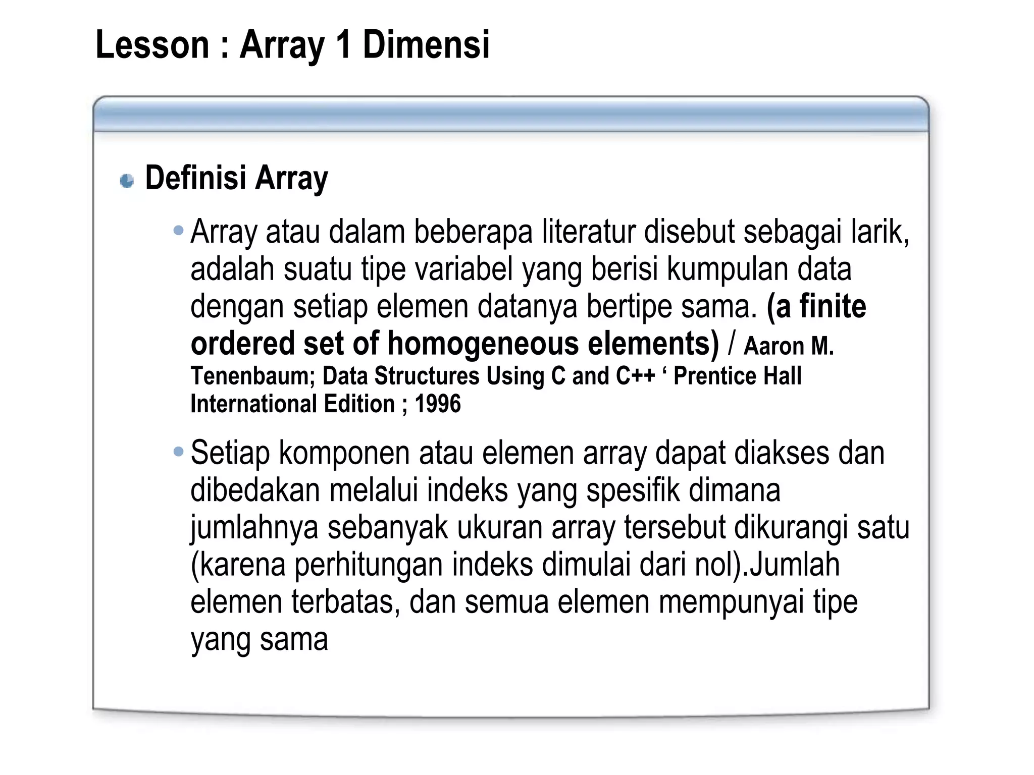 Definisi Array
Array atau dalam beberapa literatur disebut sebagai larik,
adalah suatu tipe variabel yang berisi kumpulan data
dengan setiap elemen datanya bertipe sama. (a finite
ordered set of homogeneous elements) / Aaron M.
Tenenbaum; Data Structures Using C and C++ ‘ Prentice Hall
International Edition ; 1996
Setiap komponen atau elemen array dapat diakses dan
dibedakan melalui indeks yang spesifik dimana
jumlahnya sebanyak ukuran array tersebut dikurangi satu
(karena perhitungan indeks dimulai dari nol).Jumlah
elemen terbatas, dan semua elemen mempunyai tipe
yang sama
Lesson : Array 1 Dimensi
 