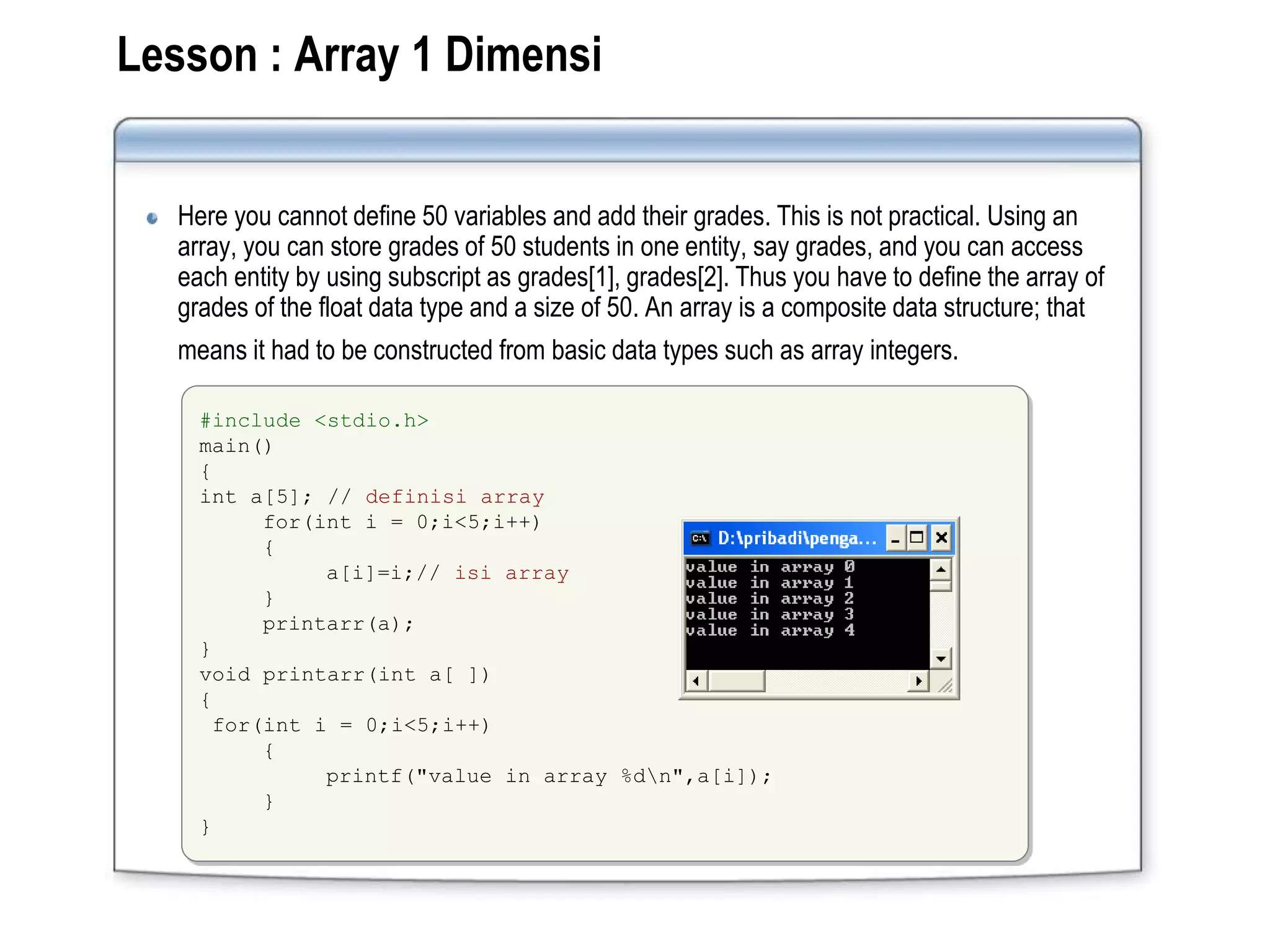 Lesson : Array 1 Dimensi
Here you cannot define 50 variables and add their grades. This is not practical. Using an
array, you can store grades of 50 students in one entity, say grades, and you can access
each entity by using subscript as grades[1], grades[2]. Thus you have to define the array of
grades of the float data type and a size of 50. An array is a composite data structure; that
means it had to be constructed from basic data types such as array integers.
#include <stdio.h>
main()
{
int a[5]; // definisi array
for(int i = 0;i<5;i++)
{
a[i]=i;// isi array
}
printarr(a);
}
void printarr(int a[ ])
{
for(int i = 0;i<5;i++)
{
printf("value in array %dn",a[i]);
}
}
 
