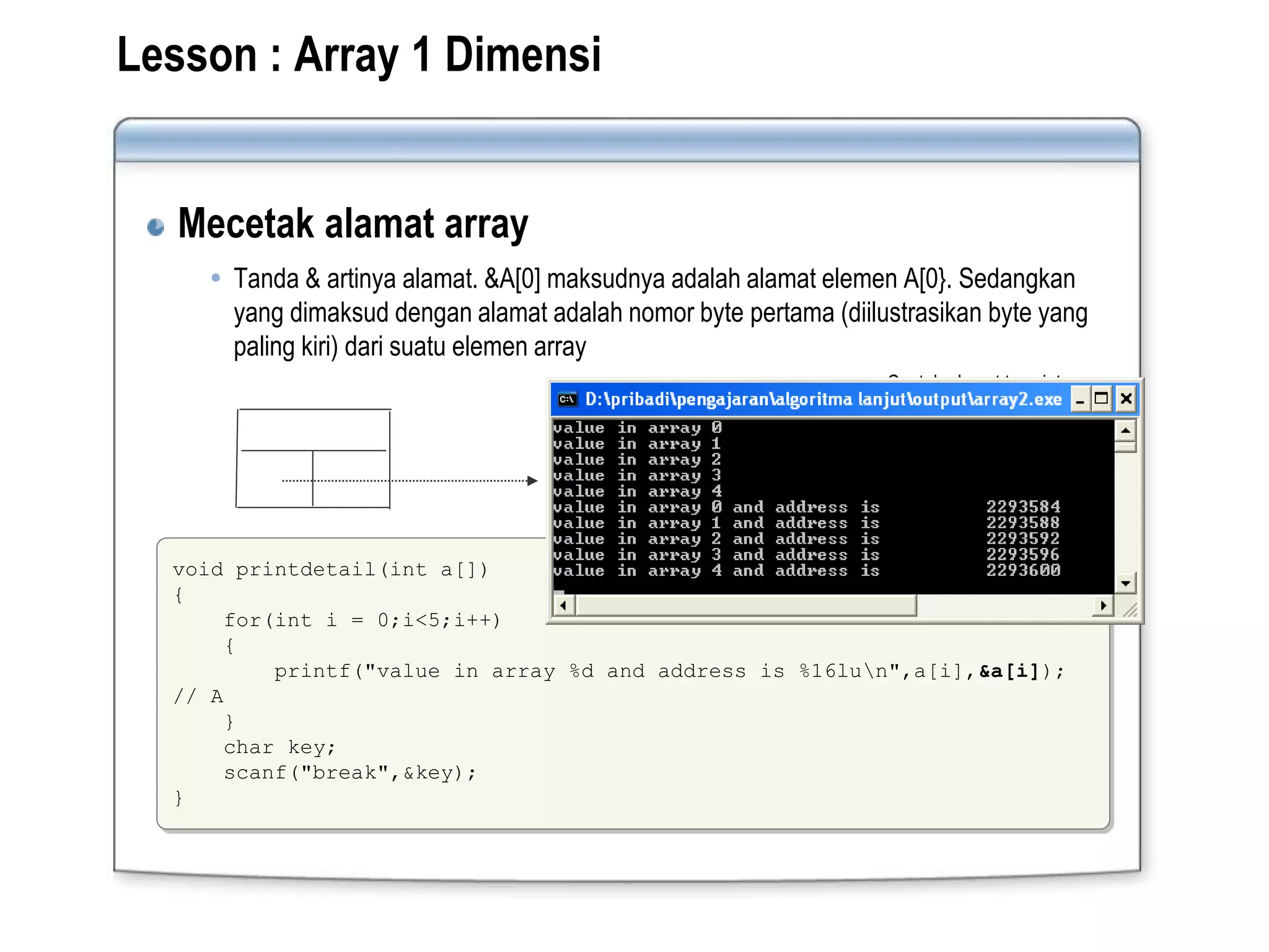 Lesson : Array 1 Dimensi
Mecetak alamat array
 Tanda & artinya alamat. &A[0] maksudnya adalah alamat elemen A[0}. Sedangkan
yang dimaksud dengan alamat adalah nomor byte pertama (diilustrasikan byte yang
paling kiri) dari suatu elemen array
void printdetail(int a[])
{
for(int i = 0;i<5;i++)
{
printf("value in array %d and address is %16lun",a[i],&a[i]);
// A
}
char key;
scanf("break",&key);
}
Type : Int, Panjang 2 byte
Kolom pertama sebagai alamat
Contoh alamat type int:
21E6
21E8
21EA
 