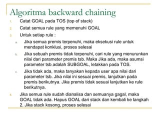 Algoritma backward chaining
1. Catat GOAL pada TOS (top of stack)
2. Catat semua rule yang memenuhi GOAL
3. Untuk setiap rule :
a. Jika semua premis terpenuhi, maka eksekusi rule untuk
mendapat konklusi, proses selesai
b. Jika sebuah premis tidak terpenuhi, cari rule yang menurunkan
nilai dari parameter premis tsb. Maka Jika ada, maka asumsi
parameter tsb adalah SUBGOAL, letakkan pada TOS.
c. Jika tidak ada, maka tanyakan kepada user apa nilai dari
parameter tsb. Jika nilai ini sesuai premis, lanjutkan pada
premis berikutnya. Jika premis tidak sesuai lanjutkan ke rule
berikutnya.
4. Jika semua rule sudah dianalisa dan semuanya gagal, maka
GOAL tidak ada. Hapus GOAL dari stack dan kembali ke langkah
2. Jika stack kosong, proses selesai
 