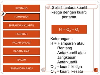 SIMPANGAN KUARTIL
LANGKAH
PAGAR-DALAM
PAGAR-LUAR
RAGAM
SIMPANGAN BAKU
RENTANG Selisih antara kuartil
ketiga dengan kuartil
pertama.
Keterangan :
H = Hamparan atau
Rentang
Antarkuartil atau
Jangkauan
Antarkuartil
Q 3 = kuartil ketiga
Q 1 = kuartil kesatu
HAMPARAN
2
H = Q3 – Q1
 