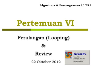 Pertemuan VI
Perulangan (Looping)
&
Review
Algoritma & Pemrograman I/ TRS
22 Oktober 2012
 