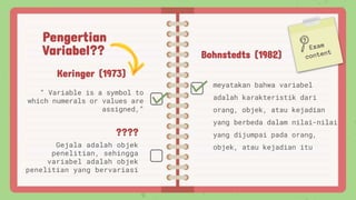 Pengertian
Variabel??
“ Variable is a symbol to
which numerals or values are
assigned,”
????
Gejala adalah objek
penelitian, sehingga
variabel adalah objek
penelitian yang bervariasi
Bohnstedts (1982)
meyatakan bahwa variabel
adalah karakteristik dari
orang, objek, atau kejadian
yang berbeda dalam nilai-nilai
yang dijumpai pada orang,
objek, atau kejadian itu
Keringer (1973)
 