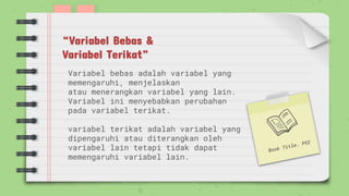Variabel bebas adalah variabel yang
memengaruhi, menjelaskan
atau menerangkan variabel yang lain.
Variabel ini menyebabkan perubahan
pada variabel terikat.
variabel terikat adalah variabel yang
dipengaruhi atau diterangkan oleh
variabel lain tetapi tidak dapat
memengaruhi variabel lain.
“Variabel Bebas &
Variabel Terikat”
 