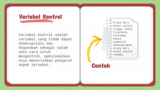 Variabel kontrol adalah
variabel yang tidak dapat
dimanipulasi dan
digunakan sebagai salah
satu cara untuk
mengontrol, meminimalkan,
atau menetralkan pengaruh
aspek tersebut.
Variabel Kontrol
Contoh
Orang dari
kelas sosial
tinggi lebih
toleransi
terhadap
kawin
campuran
dibandingkan
orang dari
kelas sosial
rendah.
 