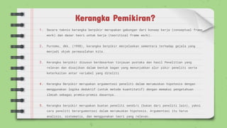 Kerangka Pemikiran?
1. Secara teknis kerangka berpikir merupakan gabungan dari konsep kerja (conseptual frame
work) dan dasar teori untuk kerja (teoritical frame work).
2. Purnomo, dkk. (1998), kerangka berpikir menjelaskan sementara terhadap gejala yang
menjadi objek permasalahan kita.
3. Kerangka berpikir disusun berdasarkan tinjauan pustaka dan hasil Penelitian yang
relevan dan disajikan dalam bentuk bagan yang menunjukkan alur pikir peneliti serta
keterkaitan antar variabel yang diteliti
4. Kerangka Berpikir merupakan argumentasi peneliti dalam merumuskan hipotesis dengan
menggunakan logika deduktif (untuk metode kuantitatif) dengan memakai pengetahuan
ilmiah sebagai premis-premis dasarnya.
5. Kerangka berpikir merupakan buatan peneliti sendiri (bukan dari peneliti lain), yakni
cara peneliti berargumentasi dalam merumuskan hipotesis. Argumentasi itu harus
analisis, sistematis, dan menggunakan teori yang relevan.
 