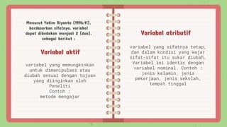 Variabel aktif
variabel yang memungkinkan
untuk dimanipulasi atau
diubah sesuai dengan tujuan
yang diinginkan oleh
Peneliti
Contoh :
metode mengajar
Variabel atributif
variabel yang sifatnya tetap,
dan dalam kondisi yang wajar
sifat-sifat itu sukar diubah.
Variabel ini identic dengan
variabel nominal. Contoh :
jenis kelamin, jenis
pekerjaan, jenis sekolah,
tempat tinggal
Menurut Yatim Riyanto (1996:11),
berdasarkan sifatnya, variabel
dapat dibedakan menjadi 2 (dua),
sebagai berikut :
 