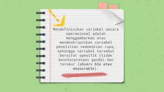 Mendefinisikan variabel secara
operasional adalah
menggambarkan atau
mendeskripsikan variabel
penelitian sedemikian rupa,
sehingga variabel tersebut
bersifat spesifik (tidak
beinterpretasi ganda) dan
terukur (observ ble atau
measurable).
 