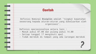 Contoh
Definisi Nominal Disiplin adalah "tingkat kepatuhan
seseorang kepada aturan-aturan yang dikeluarkan oleh
organisasi".
Definisi operasionalnya antara lain :
- Masuk pukul 07.00 dan pulang pukul 14.00
- Setiap tanggal 17 mengikuti apel
- Tidak merokok di tempat yang ada larangan merokok
 