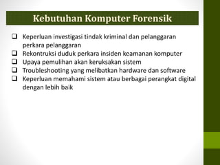  Keperluan investigasi tindak kriminal dan pelanggaran
perkara pelanggaran
 Rekontruksi duduk perkara insiden keamanan komputer
 Upaya pemulihan akan keruksakan sistem
 Troubleshooting yang melibatkan hardware dan software
 Keperluan memahami sistem atau berbagai perangkat digital
dengan lebih baik
Kebutuhan Komputer Forensik
 