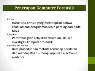 Prinsip
Harus ada prinsip yang menetapkan bahwa
keahlian dan pengalaman lebih penting dari pada
tools
Kebijakan
Pertimbangkan kebijakan dalam melakukan
investigasi komputer forensik
Prosedur dan metode
Buat prosedur dan metode terhadap peralatan
dan mendapatkan – mengumpulkan electronic
evidence
Penerapan Komputer Forensik
 
