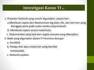 1. Prosedur forensik yang umum digunakan, antara lain :
a.Membuat copies dari keseluruhan log data, file, dan lain-lain yang
dianggap perlu pada suatu media yang terpisah.
b. Membuat copies secara matematis.
c. Dokumentasi yang baik dari segala sesuatu yang dikerjakan.
2. Bukti yang digunakan dalam IT Forensics berupa:
a. Harddisk.
b. Floopy disk atau media lain yang bersifat
removeable.
c. Network system.
Investigasi Kasus TI [1]
 