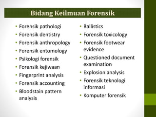 • Forensik pathologi
• Forensik dentistry
• Forensik anthropology
• Forensik entomology
• Psikologi forensik
• Forensik kejiwaan
• Fingerprint analysis
• Forensik accounting
• Bloodstain pattern
analysis
• Ballistics
• Forensik toxicology
• Forensik footwear
evidence
• Questioned document
examination
• Explosion analysis
• Forensik teknologi
informasi
• Komputer forensik
Bidang Keilmuan Forensik
 