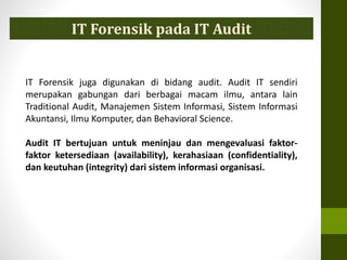 IT Forensik juga digunakan di bidang audit. Audit IT sendiri
merupakan gabungan dari berbagai macam ilmu, antara lain
Traditional Audit, Manajemen Sistem Informasi, Sistem Informasi
Akuntansi, Ilmu Komputer, dan Behavioral Science.
Audit IT bertujuan untuk meninjau dan mengevaluasi faktor-
faktor ketersediaan (availability), kerahasiaan (confidentiality),
dan keutuhan (integrity) dari sistem informasi organisasi.
IT Forensik pada IT Audit
 