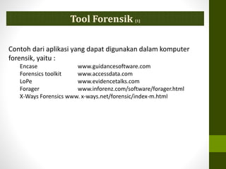 Tool Forensik [1]
Contoh dari aplikasi yang dapat digunakan dalam komputer
forensik, yaitu :
Encase www.guidancesoftware.com
Forensics toolkit www.accessdata.com
LoPe www.evidencetalks.com
Forager www.inforenz.com/software/forager.html
X-Ways Forensics www. x-ways.net/forensic/index-m.html
 