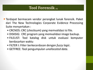 Tool Forensik [2]
 Terdapat bermacam vendor perangkat lunak forensik. Paket
dari The New Technologies Corporate Evidence Processing
Suite menyertakan :
• CRCND5: CRC (checksum) yang memvalidasi isi file.
• DISKSIG: CRC program yang memvalidasi image backup.
• FILELIST: Tool katalog disk untuk evaluasi komputer
berdasarkan waktu
• FILTER I: Filter berkecerdasan dengan fuzzy logic.
• GETFREE: Tool pengumpulan unallocated data.
 