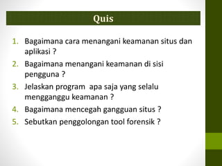 Quis
1. Bagaimana cara menangani keamanan situs dan
aplikasi ?
2. Bagaimana menangani keamanan di sisi
pengguna ?
3. Jelaskan program apa saja yang selalu
mengganggu keamanan ?
4. Bagaimana mencegah gangguan situs ?
5. Sebutkan penggolongan tool forensik ?
 