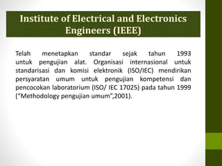 Telah menetapkan standar sejak tahun 1993
untuk pengujian alat. Organisasi internasional untuk
standarisasi dan komisi elektronik (ISO/IEC) mendirikan
persyaratan umum untuk pengujian kompetensi dan
pencocokan laboratorium (ISO/ IEC 17025) pada tahun 1999
(“Methodology pengujian umum”,2001).
Institute of Electrical and Electronics
Engineers (IEEE)
 
