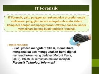 IT Forensik
IT Forensik, yaitu penggunaan sekumpulan prosedur untuk
melakukan pengujian secara menyeluruh suatu sistem
komputer dengan mempergunakan software dan tool untuk
memelihara barang bukti tindakan kriminal.
Forensik Komputer:
Suatu proses mengidentifikasi, memelihara,
menganalisa dan menggunakan bukti digital
menurut hukum yang berlaku (Moroni Parra,
2002). Istilah ini kemudian meluas menjadi
Forensik Teknologi Informasi
 