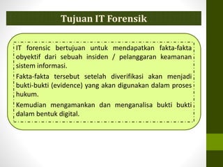 Tujuan IT Forensik
IT forensic bertujuan untuk mendapatkan fakta-fakta
obyektif dari sebuah insiden / pelanggaran keamanan
sistem informasi.
Fakta-fakta tersebut setelah diverifikasi akan menjadi
bukti-bukti (evidence) yang akan digunakan dalam proses
hukum.
Kemudian mengamankan dan menganalisa bukti bukti
dalam bentuk digital.
 