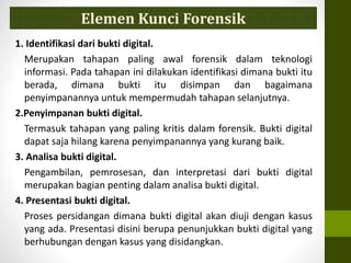 1. Identifikasi dari bukti digital.
Merupakan tahapan paling awal forensik dalam teknologi
informasi. Pada tahapan ini dilakukan identifikasi dimana bukti itu
berada, dimana bukti itu disimpan dan bagaimana
penyimpanannya untuk mempermudah tahapan selanjutnya.
2.Penyimpanan bukti digital.
Termasuk tahapan yang paling kritis dalam forensik. Bukti digital
dapat saja hilang karena penyimpanannya yang kurang baik.
3. Analisa bukti digital.
Pengambilan, pemrosesan, dan interpretasi dari bukti digital
merupakan bagian penting dalam analisa bukti digital.
4. Presentasi bukti digital.
Proses persidangan dimana bukti digital akan diuji dengan kasus
yang ada. Presentasi disini berupa penunjukkan bukti digital yang
berhubungan dengan kasus yang disidangkan.
Elemen Kunci Forensik
 
