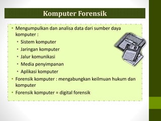 • Mengumpulkan dan analisa data dari sumber daya
komputer :
• Sistem komputer
• Jaringan komputer
• Jalur komunikasi
• Media penyimpanan
• Aplikasi komputer
• Forensik komputer : mengabungkan keilmuan hukum dan
komputer
• Forensik komputer = digital forensik
Komputer Forensik
 