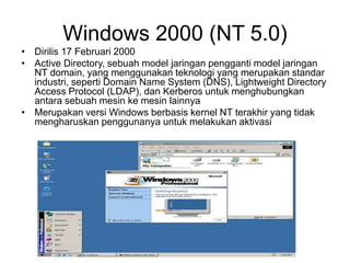 Windows 2000 (NT 5.0)
• Dirilis 17 Februari 2000
• Active Directory, sebuah model jaringan pengganti model jaringan
NT domain, yang menggunakan teknologi yang merupakan standar
industri, seperti Domain Name System (DNS), Lightweight Directory
Access Protocol (LDAP), dan Kerberos untuk menghubungkan
antara sebuah mesin ke mesin lainnya
• Merupakan versi Windows berbasis kernel NT terakhir yang tidak
mengharuskan penggunanya untuk melakukan aktivasi
 