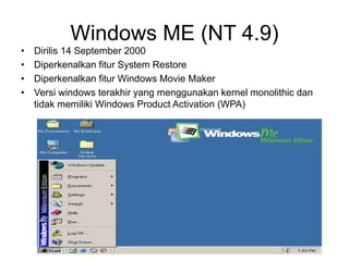 Windows ME (NT 4.9)
• Dirilis 14 September 2000
• Diperkenalkan fitur System Restore
• Diperkenalkan fitur Windows Movie Maker
• Versi windows terakhir yang menggunakan kernel monolithic dan
tidak memiliki Windows Product Activation (WPA)
 
