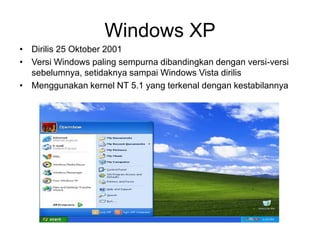 Windows XP
• Dirilis 25 Oktober 2001
• Versi Windows paling sempurna dibandingkan dengan versi-versi
sebelumnya, setidaknya sampai Windows Vista dirilis
• Menggunakan kernel NT 5.1 yang terkenal dengan kestabilannya
 