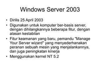 Windows Server 2003
• Dirilis 25 April 2003
• Digunakan untuk komputer ber-basis server,
dengan dihilangkannya beberapa fitur, dengan
alasan kestabilan
• Fitur keamanan yang baru, pemandu "Manage
Your Server wizard" yang menyederhanakan
peranan sebuah mesin yang menjalankannya,
dan juga peningkatan kinerja
• Menggunakan kernel NT 5.2
 