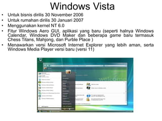 Windows Vista
• Untuk bisnis dirilis 30 November 2006
• Untuk rumahan dirilis 30 Januari 2007
• Menggunakan kernel NT 6.0
• Fitur Windows Aero GUI, aplikasi yang baru (seperti halnya Windows
Calendar, Windows DVD Maker dan beberapa game baru termasuk
Chess Titans, Mahjong, dan Purble Place )
• Menawarkan versi Microsoft Internet Explorer yang lebih aman, serta
Windows Media Player versi baru (versi 11)
 