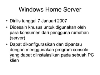 Windows Home Server
• Dirilis tanggal 7 Januari 2007
• Didesain khusus untuk digunakan oleh
para konsumen dari pengguna rumahan
(server)
• Dapat dikonfigurasikan dan dipantau
dengan menggunakan program console
yang dapat diinstalasikan pada sebuah PC
klien
 