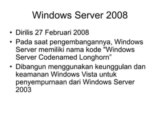Windows Server 2008
• Dirilis 27 Februari 2008
• Pada saat pengembangannya, Windows
Server memiliki nama kode "Windows
Server Codenamed Longhorn”
• Dibangun menggunakan keunggulan dan
keamanan Windows Vista untuk
penyempurnaan dari Windows Server
2003
 