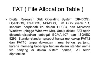 FAT ( File Allocation Table )
• Digital Research Disk Operating System (DR-DOS),
OpenDOS, FreeDOS, MS-DOS, IBM OS/2 (versi 1.1,
sebelum berpindah ke sistem HPFS), dan Microsoft
Windows (hingga Windows Me). Untuk disket, FAT telah
distandardisasikan sebagai ECMA-107 dan ISO/IEC
9293. Standar-standar tersebut hanya mencakup FAT12
dan FAT16 tanpa dukungan nama berkas panjang,
karena memang beberapa bagian dalam standar nama
file panjang di dalam sistem berkas FAT telah
dipatenkan
 