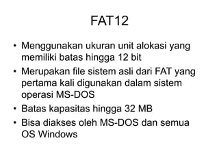 FAT12
• Menggunakan ukuran unit alokasi yang
memiliki batas hingga 12 bit
• Merupakan file sistem asli dari FAT yang
pertama kali digunakan dalam sistem
operasi MS-DOS
• Batas kapasitas hingga 32 MB
• Bisa diakses oleh MS-DOS dan semua
OS Windows
 