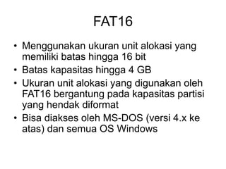 FAT16
• Menggunakan ukuran unit alokasi yang
memiliki batas hingga 16 bit
• Batas kapasitas hingga 4 GB
• Ukuran unit alokasi yang digunakan oleh
FAT16 bergantung pada kapasitas partisi
yang hendak diformat
• Bisa diakses oleh MS-DOS (versi 4.x ke
atas) dan semua OS Windows
 