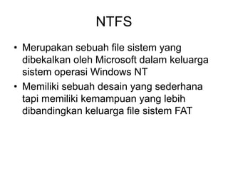 NTFS
• Merupakan sebuah file sistem yang
dibekalkan oleh Microsoft dalam keluarga
sistem operasi Windows NT
• Memiliki sebuah desain yang sederhana
tapi memiliki kemampuan yang lebih
dibandingkan keluarga file sistem FAT
 
